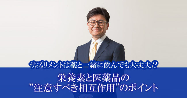 サプリメントは薬と一緒に飲んでも大丈夫？
「栄養素と医薬品の”注意すべき相互作用”のポイント」